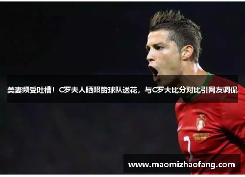 美妻频受吐槽！C罗夫人晒照赞球队送花，与C罗大比分对比引网友调侃